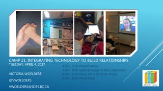 CAMP 21: INTEGRATING TECHNOLOGY TO BUILD RELATIONSHIPS
TUESDAY, APRIL 4, 2017
VICTORIA WOELDERS
@VWOELDERS
VWOELDERS@SD35.BC.CA
4:30 – 5:30 Presentation
5:30 – 6:00 Special Skype in the Classroom
6:00 – 6:30 Pizza Party & Draw Prizes
6:30 – 8:00 Workshop
 