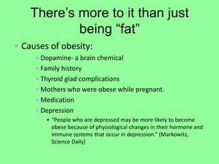 There’s more to it than just
            being “fat”
• Causes of obesity:
     •Dopamine- a brain chemical
     •Family history
     •Thyroid glad complications
     •Mothers who were obese while pregnant.
     •Medication
     •Depression
        • “People who are depressed may be more likely to become
          obese because of physiological changes in their hormone and
          immune systems that occur in depression.” (Markowitz,
          Science Daily)
 