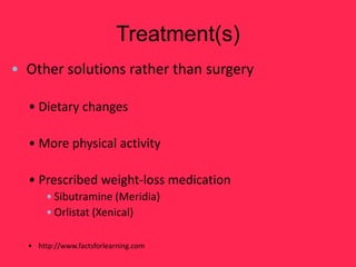 Treatment(s)
• Other solutions rather than surgery

  • Dietary changes

  • More physical activity

  • Prescribed weight-loss medication
       •Sibutramine (Meridia)
       •Orlistat (Xenical)

  • http://www.factsforlearning.com
 