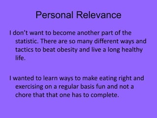 Personal Relevance
I don’t want to become another part of the
   statistic. There are so many different ways and
   tactics to beat obesity and live a long healthy
   life.

I wanted to learn ways to make eating right and
   exercising on a regular basis fun and not a
   chore that that one has to complete.
 
