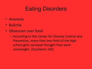 Eating Disorders
• Anorexia
• Bulimia
• Obsession over food
  – According to the Center for Disease Control and
    Prevention, more than one third of the high
    school girls surveyed thought they were
    overweight. (Zounbaris 143)
 