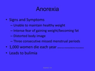 Anorexia
• Signs and Symptoms
  – Unable to maintain healthy weight
  – Intense fear of gaining weight/becoming fat
  – Distorted body image
  – Three consecutive missed menstrual periods
• 1,000 women die each year            (American Anorexia/Bulimia Association)


• Leads to bulimia


                       Bijlefeld 144
 