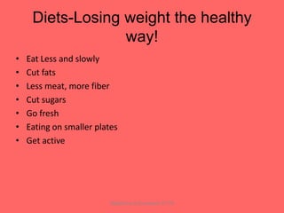 Diets-Losing weight the healthy
                  way!
•   Eat Less and slowly
•   Cut fats
•   Less meat, more fiber
•   Cut sugars
•   Go fresh
•   Eating on smaller plates
•   Get active




                          Bijlefeld and Zoumbaris 77-79
 