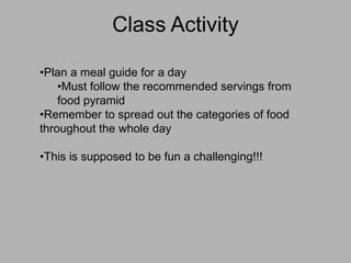 Class Activity

•Plan a meal guide for a day
    •Must follow the recommended servings from
    food pyramid
•Remember to spread out the categories of food
throughout the whole day

•This is supposed to be fun a challenging!!!
 