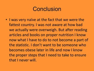 Conclusion
• I was very naïve at the fact that we were the
  fattest country. I was not aware at how bad
  we actually were overweigh. But after reading
  articles and books on proper nutrition I know
  now what I have to do to not become a part of
  the statistic. I don’t want to be someone who
  becomes obese later in life and now I know
  the proper steps that I need to take to ensure
  that I never will.
 