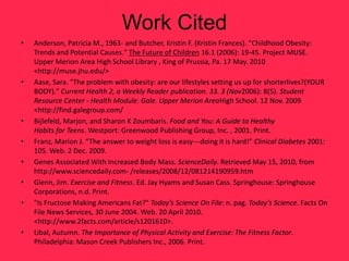 Work Cited
•   Anderson, Patricia M., 1963- and Butcher, Kristin F. (Kristin Frances). "Childhood Obesity:
    Trends and Potential Causes." The Future of Children 16.1 (2006): 19-45. Project MUSE.
    Upper Merion Area High School Library , King of Prussia, Pa. 17 May. 2010
    <http://muse.jhu.edu/>
•   Aase, Sara. "The problem with obesity: are our lifestyles setting us up for shorterlives?(YOUR
    BODY)." Current Health 2, a Weekly Reader publication. 33. 3 (Nov2006): 8(5). Student
    Resource Center - Health Module. Gale. Upper Merion AreaHigh School. 12 Nov. 2009
    <http://find.galegroup.com/
•   Bijlefeld, Marjon, and Sharon K Zoumbaris. Food and You: A Guide to Healthy
    Habits for Teens. Westport: Greenwood Publishing Group, Inc. , 2001. Print.
•   Franz, Marion J. “The answer to weight loss is easy---doing it is hard!” Clinical Diabetes 2001:
    105. Web. 2 Dec. 2009.
•   Genes Associated With Increased Body Mass. ScienceDaily. Retrieved May 15, 2010, from
    http://www.sciencedaily.com- /releases/2008/12/081214190959.htm
•   Glenn, Jim. Exercise and Fitness. Ed. Jay Hyams and Susan Cass. Springhouse: Springhouse
    Corporations, n.d. Print.
•   "Is Fructose Making Americans Fat?" Today’s Science On File: n. pag. Today’s Science. Facts On
    File News Services, 30 June 2004. Web. 20 April 2010.
    <http://www.2facts.com/article/s1201610>.
•   Libal, Autumn. The Importance of Physical Activity and Exercise: The Fitness Factor.
    Philadelphia: Mason Creek Publishers Inc., 2006. Print.
 