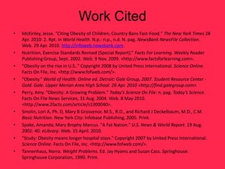 Work Cited
•   McKinley, Jesse. "Citing Obesity of Children, Country Bans Fast-Food." The New York Times 28
    Apr. 2010: 2. Rpt. in World Health. N.p.: n.p., n.d. N. pag. NewsBank NewsFile Collection.
    Web. 29 Apr. 2010. http://infoweb.newsbank.com.
•   Nutrition, Exercise Standards Revised (Special Report).” Facts For Learning. Weekly Reader
    Publishing Group, Sept. 2002. Web. 9 Nov. 2009. <http://www.factsforlearning.com>.
•   "Obesity on the rise in U.S.." Copyright 2008 by United Press International. Science Online.
    Facts On File, Inc. <http://www.fofweb.com/>.
•   "Obesity." World of Health. Online ed. Detroit: Gale Group, 2007. Student Resource Center -
    Gold. Gale. Upper Merion Area High School. 26 Apr. 2010 <http://find.galegroup.com>.
•   Perry, Amy. "Obesity: A Growing Problem." Today’s Science On File: n. pag. Today’s Science.
    Facts On File News Services, 31 Aug. 2004. Web. 8 May 2010.
    <http://www.2facts.com/article/s1300040>.
•   Smolin, Lori A, Ph. D, Mary B Grosvenor, M.S., R.D., and Richard J Deckelbaum, M.D., C.M.
    Basic Nutrition. New York City: Infobase Publishing, 2005. Print.
•   Spake, Amanda; Mary Brophy Marcus. "A Fat Nation." U.S. News & World Report. 19 Aug.
    2002: 40. eLibrary. Web. 15 April. 2010.
•   "Study: Obesity means longer hospital stays." Copyright 2007 by United Press International.
    Science Online. Facts On File, Inc. <http://www.fofweb.com/>.
•   Tannenhaus, Norra. Weight Problems. Ed. Jay Hyams and Susan Cass. Springhouse:
    Springhouse Corporation, 1990. Print.
 