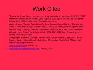 Work Cited
•   “Tipping the Scales; Experts seek ways to curb growing obesity spending. (NEWS)(REPORT).”
    Modern Healthcare. Heath Module Gale, August 3, 2009. Upper Merion Area High School
    Library. Web. 12 Nov. 2009. <http://find.galegroup.com>.
•   Wade, Nicholas. “Genetic Cause Found for Some Cases of Human Obesity.” The New York
    Times 24 June 1999: n. page. eLibrary. Web. 12 Nov. 2009. <http://elibrary.bigchalk.com>.
•   Watkins, Terry. "Obesity." The Gale Encyclopedia of Science. Ed. K. Lee Lerner and Brenda
    Wilmoth Lerner. 3rd ed. Vol. 4. Detroit: Gale, 2004. 2843-2847. Gale Virtual Reference
    Library. Web. 23 April 2010.
•   "Weighing on our minds.(Report)." Harvard Health Letter. (March 1, 2009): NA. Student
    Resource Center - Health Module. Gale. Upper Merion Area High School. 12 Nov. 2009
    <http://find.galegroup.com>.
•   www.mayoclinic.com; May 8, 2010
•   www.johnshopkinshealthalerts.com ; April 30, 2010
 