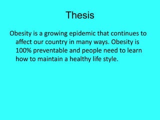 Thesis
Obesity is a growing epidemic that continues to
 affect our country in many ways. Obesity is
 100% preventable and people need to learn
 how to maintain a healthy life style.
 
