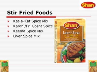 Stir Fried Foods
 Kat-a-Kat Spice Mix
 Karahi/Fri Gosht Spice Mix
 Keema Spice Mix
 Liver Spice Mix
 