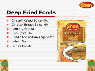 Deep Fried Foods
Chappli Kabab Spice Mix
Chicken Broast Spice Mix
Lahori Chargha
Fish Spice Mix
Fried Chops/Steaks Spice Mix
Lahori Fish
Shami Kabab
 