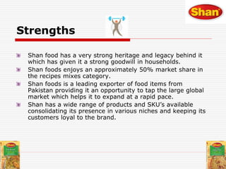 Strengths
Shan food has a very strong heritage and legacy behind it
which has given it a strong goodwill in households.
Shan foods enjoys an approximately 50% market share in
the recipes mixes category.
Shan foods is a leading exporter of food items from
Pakistan providing it an opportunity to tap the large global
market which helps it to expand at a rapid pace.
Shan has a wide range of products and SKU’s available
consolidating its presence in various niches and keeping its
customers loyal to the brand.
 