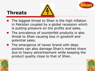 Threats
The biggest threat to Shan is the high inflation
in Pakistan coupled by a global recession which
is putting pressure on the profits and sales.
The prevalence of counterfeit products is also
threat to Shan causing loss in goodwill and
potential sales.
The emergence of newer brand with deep
pockets can also damage Shan’s market share
due to heavy advertisement while keeping the
product quality close to that of Shan.
 