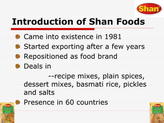 Introduction of Shan Foods
Came into existence in 1981
Started exporting after a few years
Repositioned as food brand
Deals in
--recipe mixes, plain spices,
dessert mixes, basmati rice, pickles
and salts
Presence in 60 countries
 