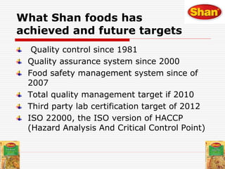 Quality control since 1981
Quality assurance system since 2000
Food safety management system since of
2007
Total quality management target if 2010
Third party lab certification target of 2012
ISO 22000, the ISO version of HACCP
(Hazard Analysis And Critical Control Point)
What Shan foods has
achieved and future targets
 