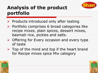  Products introduced only after testing
 Portfolio comprises 6 broad categories like
recipe mixes, plain spices, dessert mixes,
basmati rice, pickles and salts.
 Offering for Every occasion and every type
of taste
 Top of the mind and top if the heart brand
for Recipe mixes spice Mix category
Analysis of the product
portfolio
 