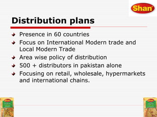 Distribution plans
Presence in 60 countries
Focus on International Modern trade and
Local Modern Trade
Area wise policy of distribution
500 + distributors in pakistan alone
Focusing on retail, wholesale, hypermarkets
and international chains.
 