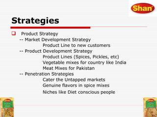  Product Strategy
-- Market Development Strategy
Product Line to new customers
-- Product Development Strategy
Product Lines (Spices, Pickles, etc)
Vegetable mixes for country like India
Meat Mixes for Pakistan
-- Penetration Strategies
Cater the Untapped markets
Genuine flavors in spice mixes
Niches like Diet conscious people
Strategies
 