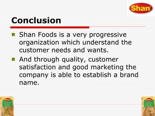 Conclusion
Shan Foods is a very progressive
organization which understand the
customer needs and wants.
And through quality, customer
satisfaction and good marketing the
company is able to establish a brand
name.
 