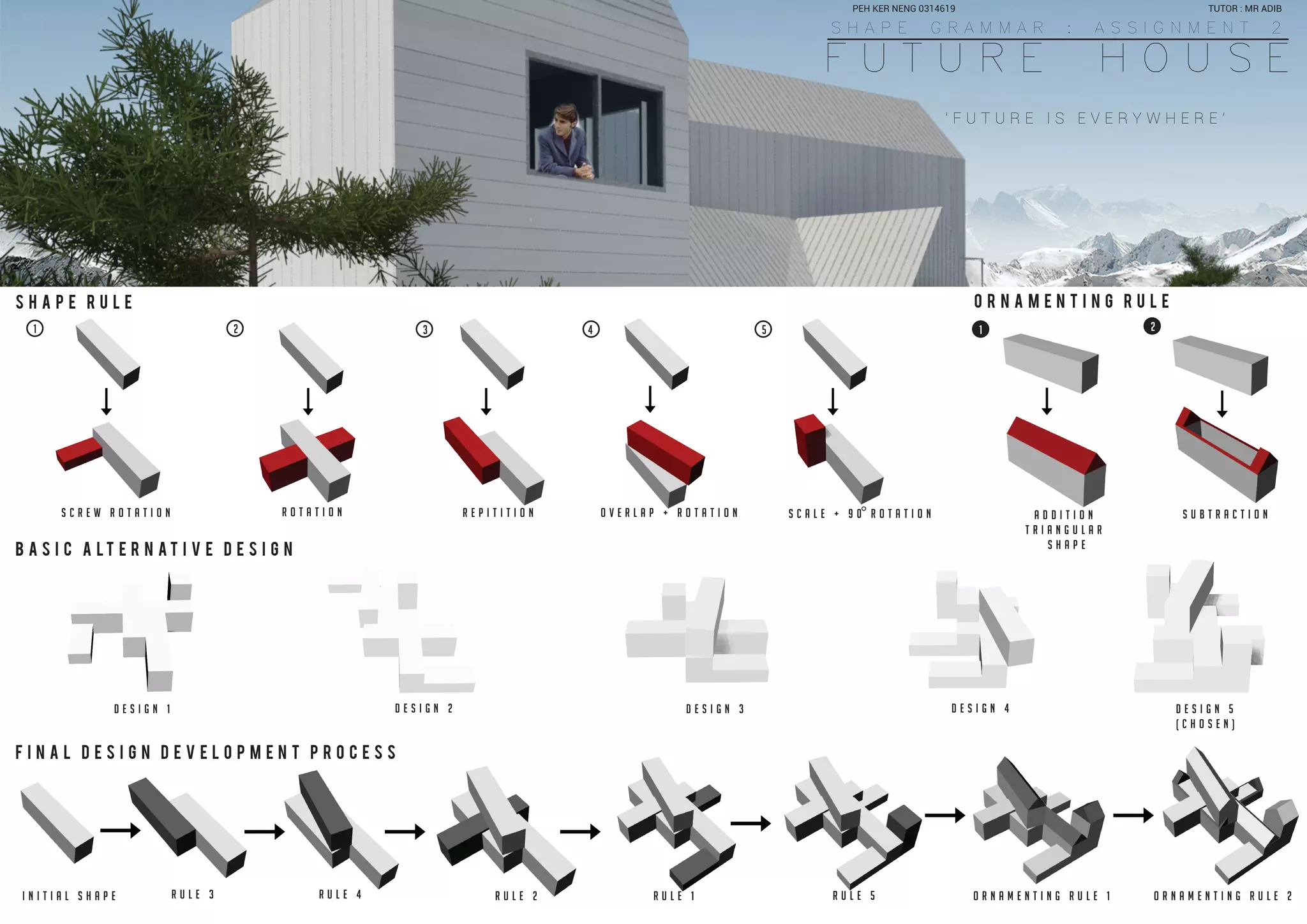 F U T U R E H O U S E
S H A P E G R A M M A R : A S S I G N M E N T 2
S H A P E R U L E
B A S I C A L T E R N A T I V E D E S I G N
F I N A L D E S I G N D E V E L O P M E N T P R O C E S S
O R N A M E N T I N G R U L E
D E S I G N 1 D E S I G N 2 D E S I G N 3 D E S I G N 4 D E S I G N 5
( C H O S E N )
I N I T I A L S H A P E R U L E 3 R U L E 4 R U L E 2 R U L E 1 R U L E 5 O R N A M E N T I N G R U L E 1
1 2 3 4 5 1 2
s c r e w r o t a t i o n r o t a t i o n r e p i t i t i o n o v e r l a p + r o t a t i o n s c a l e + 9 0 r o t a t i o n a d d i t i o n
t r i a n g u l a r
s h a p e
s u b t r a c t i o n
O R N A M E N T I N G R U L E 2
' F U T U R E I S E V E R Y W H E R E '
TUTOR : MR ADIBPEH KER NENG 0314619
 
