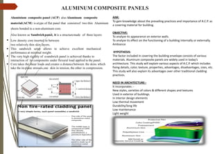 ALUMINUM COMPOSITE PANELS
Aluminium composite panel (ACP) also Aluminum composite
material(ACM) is atype of flat panel that consistsof two thin Aluminum
sheets bonded to a non-aluminum core.
Also known as Sandwichpanel, it is a structuremade of three layers:
•
Low density core inserted in between
two relatively thin skin layers.
This sandwich setup allows to achieve excellent mechanical
performance at minimal weight.
The very high rigidity of asandwich panel is achieved thanks to
interaction of its components under flexural load applied to the panel.
Core takes the shear loads and creates a distancebetween the skins which
take the in-plane stresses,one skin in tension, the other in compression.
•
•
•
AIM:
To gain knowledge about the prevailing practices and importance of A.C.P. as
a covering material for building.
OBJECTIVE:
To analyze its appearance on exterior walls.
To analyze its effect on the functioning of a building internally or externally.
Ambiance
HYPOTHESIS:
The factor included in covering the building envelope consists of various
materials. Aluminum composite panels are widely used in today’s
architecture. This study will explain various aspects of A.C.P. which includes
fixing details, color, texture, properties, advantages, disadvantages, sizes, etc.
This study will also explain its advantages over other traditional cladding
practices.
NEED IN ARCHITECTURE:-
It incorporates :-
New styles, varieties of colors & different shapes and textures
Used in exterior of buildings.
In interior design elements
Low thermal movement
Durability/long life
Low maintenance
Light weight
 