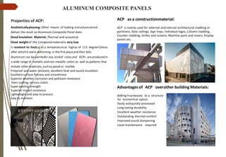 Properties of ACP:
Aestheticallypleasing: Other means of making astructurecannot
deliver the result as Aluminum Composite Panel does.
Good Insulation Material: Thermal and acoustical
Dead weightof the Compositematerialis very low.
Is resistant to heatup to a temperatureas highas of 113 degreeCelsius
after whichit starts deforming in the first placeand then fails.
Aluminum can be paintedin any kindof color,and ACPs are producedin
a wide range of metallic andnon-metallic colors as well as patterns that
imitate other materials, suchas wood or marble.
Fireproof and water resistant, excellent heat and sound insulation
Excellent surface flatness and smoothness
Superior weather, corrosion and pollutant resistance
Even coating, various colors
Super peeling strength
Superior impact resistance
Lightweight and easy to process
Easy to maintain
ACP as a constructionmaterial:
ACP is mainly used for external and internal architectural cladding or
partitions, false ceilings, Sign trays, Individual logos, Column cladding,
Counter cladding, Grilles and screens, Machine parts and covers, Display
panels etc.
Advantages of ACP overother building Materials:
Adding truebeauty to a structure
An economical option
Easily andquickly processed
Long lasting durability
Excellent weather resistance
Outstanding thermal comfort
Improved sound dampening
Least maintenance required
ALUMINUM COMPOSITE PANELS
 