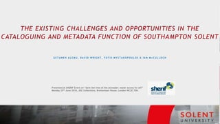 THE EXISTING CHALLENGES AND OPPORTUNITIES IN THE
CATALOGUING AND METADATA FUNCTION OF SOUTHAMPTON SOLENT
G E T A N E H A L E M U , D A V I D W R I G H T , F O T I S M Y S T A K O P O U L O S & I A N M c C U L L O C H
Presented at SHERIF Event on “Save the time of the (e)reader: easier access for all?”
Monday 25th June 2018, JISC Collections, Brettenham House, London WC2E 7EN.
 