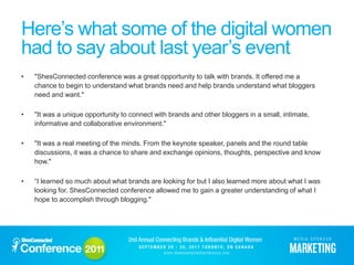Here’s what some of the digital women
had to say about last year’s event
•   "ShesConnected conference was a great opportunity to talk with brands. It offered me a
    chance to begin to understand what brands need and help brands understand what bloggers
    need and want."

•   "It was a unique opportunity to connect with brands and other bloggers in a small, intimate,
    informative and collaborative environment."

•   "It was a real meeting of the minds. From the keynote speaker, panels and the round table
    discussions, it was a chance to share and exchange opinions, thoughts, perspective and know
    how."

•   “I learned so much about what brands are looking for but I also learned more about what I was
    looking for. ShesConnected conference allowed me to gain a greater understanding of what I
    hope to accomplish through blogging."
 