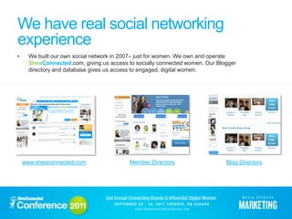 We have real social networking
experience
•     We built our own social network in 2007– just for women. We own and operate
      ShesConnected.com, giving us access to socially connected women. Our Blogger
      directory and database gives us access to engaged, digital women.




    www.shesconnected.com                  Member Directory                   Blog Directory
 
