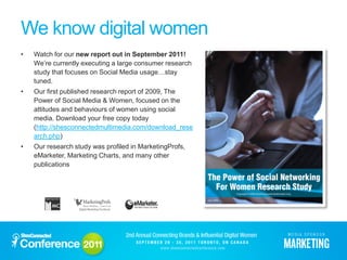 We know digital women
•   Watch for our new report out in September 2011!
    We’re currently executing a large consumer research
    study that focuses on Social Media usage…stay
    tuned.
•   Our first published research report of 2009, The
    Power of Social Media & Women, focused on the
    attitudes and behaviours of women using social
    media. Download your free copy today
    (http://shesconnectedmultimedia.com/download_rese
    arch.php)
•   Our research study was profiled in MarketingProfs,
    eMarketer, Marketing Charts, and many other
    publications
 