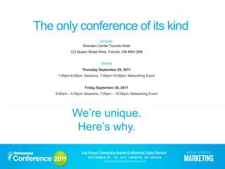 The only conference of its kind
                              WHERE
                    Sheraton Center Toronto Hotel
            123 Queen Street West, Toronto, ON M5H 2M9


                               WHEN
                   Thursday September 29, 2011
     1:00pm-6:00pm: Sessions, 7:00pm-10:00pm: Networking Event


                     Friday September 30, 2011
    9:00am – 5:00pm: Sessions, 7:00pm – 10:00pm: Networking Event




             We’re unique.
              Here’s why.
 