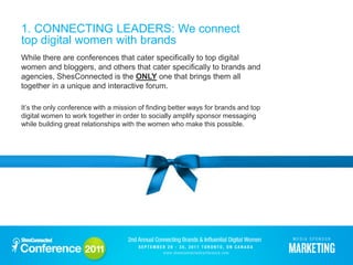 1. CONNECTING LEADERS: We connect
top digital women with brands
While there are conferences that cater specifically to top digital
women and bloggers, and others that cater specifically to brands and
agencies, ShesConnected is the ONLY one that brings them all
together in a unique and interactive forum.

It’s the only conference with a mission of finding better ways for brands and top
digital women to work together in order to socially amplify sponsor messaging
while building great relationships with the women who make this possible.
 