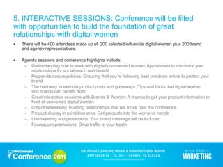 5. INTERACTIVE SESSIONS: Conference will be filled
with opportunities to build the foundation of great
relationships with digital women
•   There will be 400 attendees made up of 200 selected influential digital women plus 200 brand
    and agency representatives.

•   Agenda sessions and conference highlights include:
     – Understanding how to work with digitally connected women: Approaches to maximize your
        relationships for social reach and benefit
     – Proper disclosure policies: Ensuring that you’re following best practices online to protect your
        brand
     – The best way to execute product posts and giveaways: Tips and tricks that digital women
        and brands can benefit from
     – Great interactive sessions with Brands & Women: A chance to get your product information in
        front of connected digital women
     – Lots of networking: Building relationships that will move past the conference
     – Product display in exhibition area: Get products into the women’s hands
     – Live tweeting and promotions: Your brand message will be included
     – Foursquare promotions: Drive traffic to your booth
 