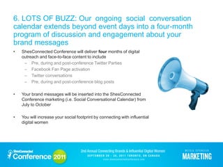 6. LOTS OF BUZZ: Our ongoing social conversation
calendar extends beyond event days into a four-month
program of discussion and engagement about your
brand messages
•   ShesConnected Conference will deliver four months of digital
    outreach and face-to-face content to include
     – Pre, during and post-conference Twitter Parties
     – Facebook Fan Page activation
     – Twitter conversations
     – Pre, during and post-conference blog posts

•   Your brand messages will be inserted into the ShesConnected
    Conference marketing (i.e. Social Conversational Calendar) from
    July to October

•   You will increase your social footprint by connecting with influential
    digital women
 