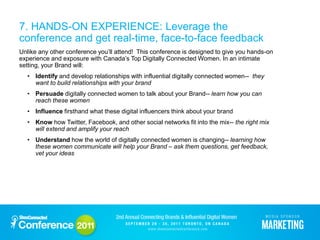 7. HANDS-ON EXPERIENCE: Leverage the
conference and get real-time, face-to-face feedback
Unlike any other conference you’ll attend! This conference is designed to give you hands-on
experience and exposure with Canada’s Top Digitally Connected Women. In an intimate
setting, your Brand will:
  • Identify and develop relationships with influential digitally connected women-- they
    want to build relationships with your brand
  • Persuade digitally connected women to talk about your Brand-- learn how you can
    reach these women
  • Influence firsthand what these digital influencers think about your brand
  • Know how Twitter, Facebook, and other social networks fit into the mix-- the right mix
    will extend and amplify your reach
  • Understand how the world of digitally connected women is changing-- learning how
    these women communicate will help your Brand – ask them questions, get feedback,
    vet your ideas
 