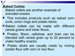 Baked Collets
Baked collets are another example of
extruded snacks.
 This includes products such as baked corn
curls, onion rings and potato sticks.
 Baked collets can be made with different
cereal grains and tuber flours.
 Protein, fibers, cellulose, and bran can be
blended with cereal grain up to 20 percent to
make healthy snacks.
 Potato sticks are usually made by mixing
potato flour with corn or rice flour.
 
