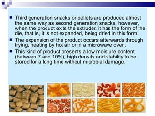  Third generation snacks or pellets are produced almost
the same way as second generation snacks, however,
when the product exits the extruder, it has the form of the
die, that is, it is not expanded, being dried in this form.
 The expansion of the product occurs afterwards through
frying, heating by hot air or in a microwave oven.
 This kind of product presents a low moisture content
(between 7 and 10%), high density and stability to be
stored for a long time without microbial damage.
 