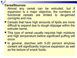 CerealSources
Almost any cereal can be extruded, but if
expansion is a major objective, the numbers of
functional cereals are limited to de-germed
corn/grits and rice.
 Cereals that have high amounts of lipids are more
difficult to expand due to dough slippage within the
extruder barrel.
 This type of cereal usually requires high moisture
and high temperature before significant puffing will
occur.
 In general, starches with 5-20 percent amylose
content will significantly improve expansion as well
as the texture of snack foods.
 