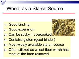 Wheat as a Starch Source
1) Good binding
2) Good expansion
3) Can be sticky if overcooked
4) Contains gluten (good binder)
5) Most widely available starch source
6) Often utilized as wheat flour which has
most of the bran removed
 