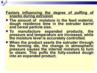 Factors influencing the degree of puffing of
snacks during extrusion
 The amount of moisture in the feed material,
dough residence time in the extruder barrel
and cereal particle size.
 To manufacture expanded products, the
pressure and temperature are increased, while
the moisture level is accurately controlled.
 When the product exerts the extruder through
the forming die, the change in atmospheric
pressure causes the internal moisture to turn
to steam. This puffs the fully-cooked dough
into an expanded product.
 
