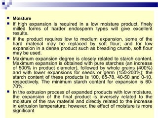  Moisture
 If high expansion is required in a low moisture product, finely
milled forms of harder endosperm types will give excellent
results.
 If the product requires low to medium expansion, some of the
hard material may be replaced by soft flour; and for low
expansion in a dense product such as breading crumb, soft flour
may be used.
 Maximum expansion degree is closely related to starch content.
Maximum expansion is obtained with pure starches (an increase
of 500% in product diameter), followed by whole grains (400%)
and with lower expansions for seeds or germ (150-200%); the
starch content of these products is 100, 65-78, 40-50 and 0-10,
respectively. The minimum starch content for expansion is 60-
70%.
 In the extrusion process of expanded products with low moisture,
the expansion of the final product is inversely related to the
moisture of the raw material and directly related to the increase
in extrusion temperature; however, the effect of moisture is more
significant
 