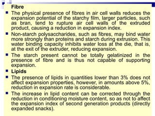 Fibre
 The physical presence of fibres in air cell walls reduces the
expansion potential of the starchy film, larger particles, such
as bran, tend to rupture air cell walls of the extruded
product, causing a reduction in expansion index.
 Non-starch polysaccharides, such as fibres, may bind water
more strongly than proteins and starch during extrusion. This
water binding capacity inhibits water loss at the die, that is,
at the exit of the extruder, reducing expansion.
 The starch present cannot be totally gelatinized in the
presence of fibre and is thus not capable of supporting
expansion.
 Lipids
 The presence of lipids in quantities lower than 3% does not
affect expansion properties, however, in amounts above 5%,
reduction in expansion rate is considerable.
 The increase in lipid content can be corrected through the
reduction in conditioning moisture content, so as not to affect
the expansion index of second generation products (directly
expanded snacks).
 