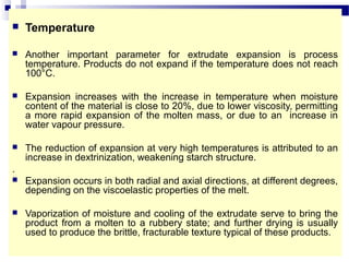  Temperature
 Another important parameter for extrudate expansion is process
temperature. Products do not expand if the temperature does not reach
100°C.
 Expansion increases with the increase in temperature when moisture
content of the material is close to 20%, due to lower viscosity, permitting
a more rapid expansion of the molten mass, or due to an increase in
water vapour pressure.
 The reduction of expansion at very high temperatures is attributed to an
increase in dextrinization, weakening starch structure.
.
 Expansion occurs in both radial and axial directions, at different degrees,
depending on the viscoelastic properties of the melt.
 Vaporization of moisture and cooling of the extrudate serve to bring the
product from a molten to a rubbery state; and further drying is usually
used to produce the brittle, fracturable texture typical of these products.
 