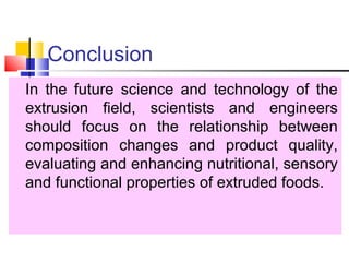 Conclusion
In the future science and technology of the
extrusion field, scientists and engineers
should focus on the relationship between
composition changes and product quality,
evaluating and enhancing nutritional, sensory
and functional properties of extruded foods.
 