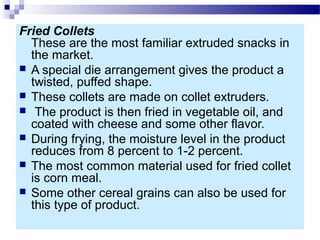 Fried Collets
These are the most familiar extruded snacks in
the market.
 A special die arrangement gives the product a
twisted, puffed shape.
 These collets are made on collet extruders.
 The product is then fried in vegetable oil, and
coated with cheese and some other flavor.
 During frying, the moisture level in the product
reduces from 8 percent to 1-2 percent.
 The most common material used for fried collet
is corn meal.
 Some other cereal grains can also be used for
this type of product.
 