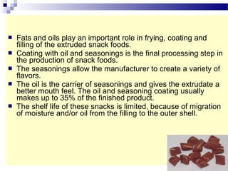  Fats and oils play an important role in frying, coating and
filling of the extruded snack foods.
 Coating with oil and seasonings is the final processing step in
the production of snack foods.
 The seasonings allow the manufacturer to create a variety of
flavors.
 The oil is the carrier of seasonings and gives the extrudate a
better mouth feel. The oil and seasoning coating usually
makes up to 35% of the finished product.
 The shelf life of these snacks is limited, because of migration
of moisture and/or oil from the filling to the outer shell.
 
