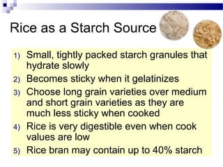 Rice as a Starch Source
1) Small, tightly packed starch granules that
hydrate slowly
2) Becomes sticky when it gelatinizes
3) Choose long grain varieties over medium
and short grain varieties as they are
much less sticky when cooked
4) Rice is very digestible even when cook
values are low
5) Rice bran may contain up to 40% starch
 