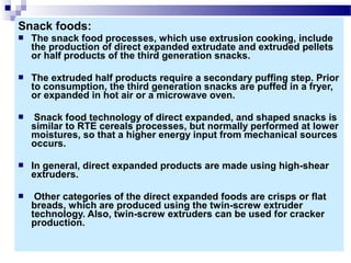 Snack foods:
 The snack food processes, which use extrusion cooking, include
the production of direct expanded extrudate and extruded pellets
or half products of the third generation snacks.
 The extruded half products require a secondary puffing step. Prior
to consumption, the third generation snacks are puffed in a fryer,
or expanded in hot air or a microwave oven.
 Snack food technology of direct expanded, and shaped snacks is
similar to RTE cereals processes, but normally performed at lower
moistures, so that a higher energy input from mechanical sources
occurs.
 In general, direct expanded products are made using high-shear
extruders.
 Other categories of the direct expanded foods are crisps or flat
breads, which are produced using the twin-screw extruder
technology. Also, twin-screw extruders can be used for cracker
production.
 