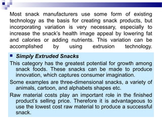 Most snack manufacturers use some form of existing
technology as the basis for creating snack products, but
incorporating variation is very necessary, especially to
increase the snack’s health image appeal by lowering fat
and calories or adding nutrients. This variation can be
accomplished by using extrusion technology.
 Simply Extruded Snacks
This category has the greatest potential for growth among
snack foods. These snacks can be made to produce
innovation, which captures consumer imagination.
Some examples are three-dimensional snacks, a variety of
animals, cartoon, and alphabets shapes etc.
Raw material costs play an important role in the finished
product’s selling price. Therefore it is advantageous to
use the lowest cost raw material to produce a successful
snack.
 