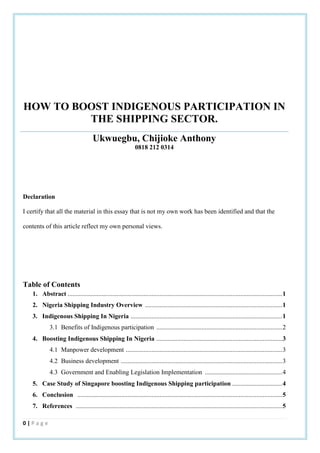 0 | P a g e
HOW TO BOOST INDIGENOUS PARTICIPATION IN
THE SHIPPING SECTOR.
Ukwuegbu, Chijioke Anthony
0818 212 0314
Declaration
I certify that all the material in this essay that is not my own work has been identified and that the
contents of this article reflect my own personal views.
Table of Contents
1. Abstract .....................................................................................................................................1
2. Nigeria Shipping Industry Overview .....................................................................................1
3. Indigenous Shipping In Nigeria ..............................................................................................1
3.1 Benefits of Indigenous participation ..............................................................................2
4. Boosting Indigenous Shipping In Nigeria ..............................................................................3
4.1 Manpower development .................................................................................................3
4.2 Business development ....................................................................................................3
4.3 Government and Enabling Legislation Implementation ................................................4
5. Case Study of Singapore boosting Indigenous Shipping participation ...............................4
6. Conclusion ...............................................................................................................................5
7. References ................................................................................................................................5
 